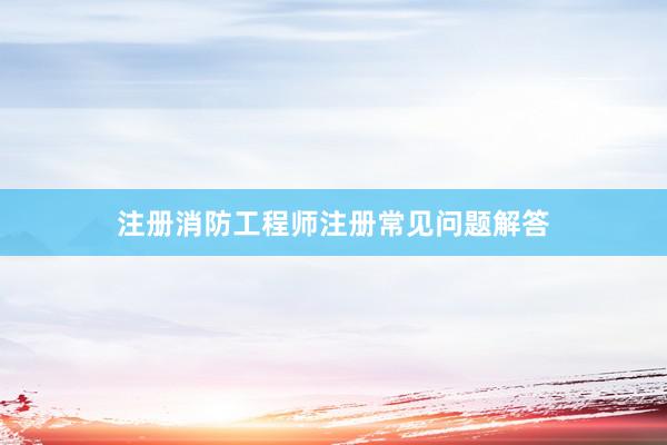 注册消防工程师注册常见问题解答