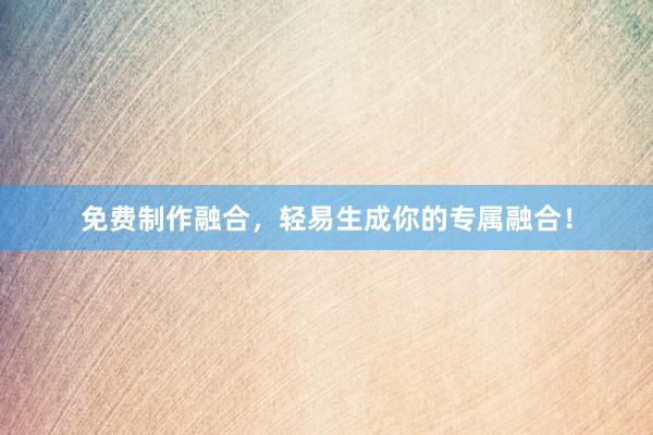 免费制作融合，轻易生成你的专属融合！