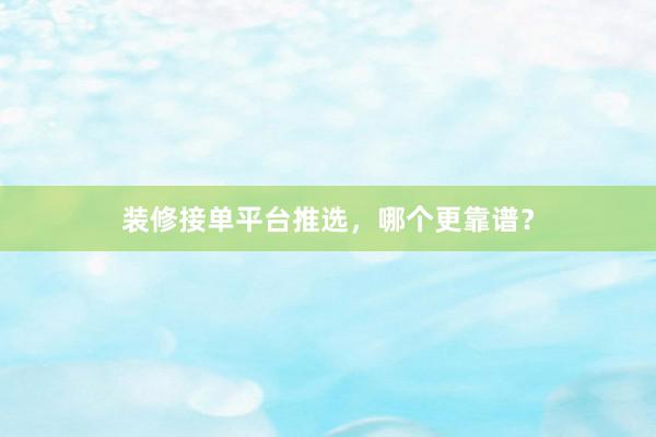 装修接单平台推选，哪个更靠谱？