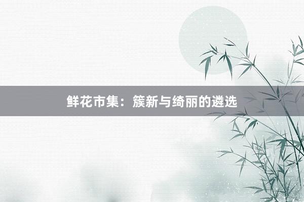 鲜花市集：簇新与绮丽的遴选